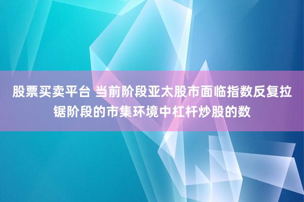 股票买卖平台 当前阶段亚太股市面临指数反复拉锯阶段的市集环境中杠杆炒股的数