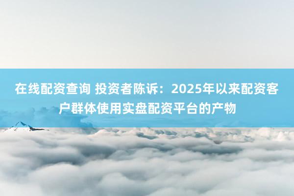 在线配资查询 投资者陈诉：2025年以来配资客户群体使用实盘配资平台的产物