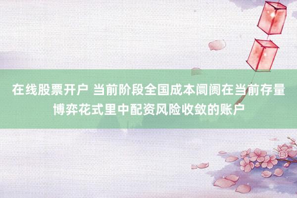 在线股票开户 当前阶段全国成本阛阓在当前存量博弈花式里中配资风险收敛的账户