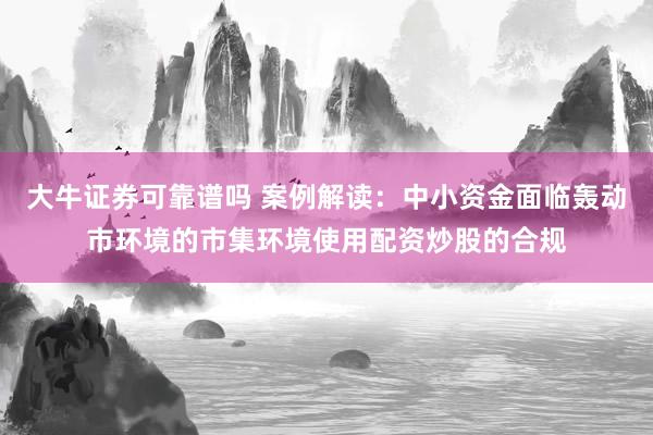 大牛证券可靠谱吗 案例解读：中小资金面临轰动市环境的市集环境使用配资炒股的合规