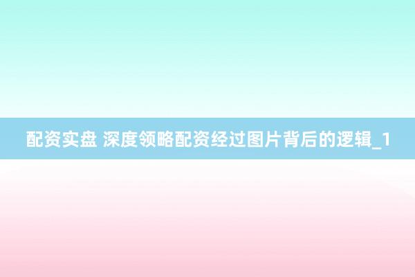 配资实盘 深度领略配资经过图片背后的逻辑_1