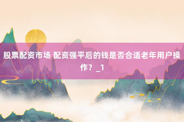 股票配资市场 配资强平后的钱是否合适老年用户操作？_1