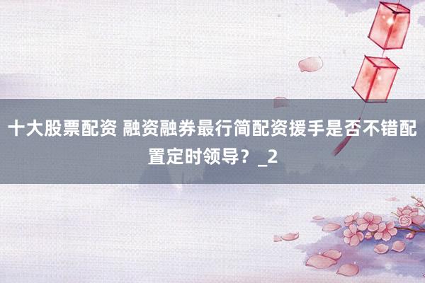十大股票配资 融资融券最行简配资援手是否不错配置定时领导？_2