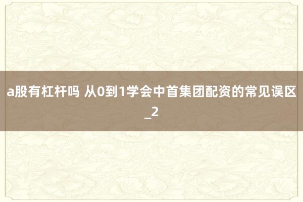 a股有杠杆吗 从0到1学会中首集团配资的常见误区_2