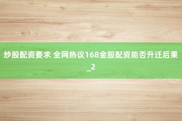 炒股配资要求 全网热议168金股配资能否升迁后果_2