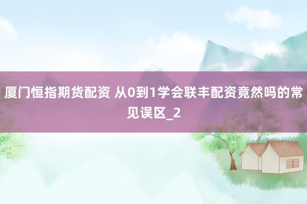 厦门恒指期货配资 从0到1学会联丰配资竟然吗的常见误区_2