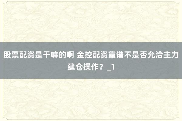 股票配资是干嘛的啊 金控配资靠谱不是否允洽主力建仓操作？_1