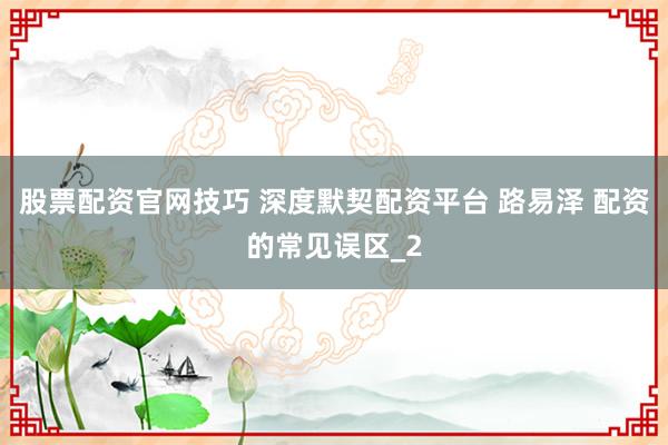 股票配资官网技巧 深度默契配资平台 路易泽 配资的常见误区_2