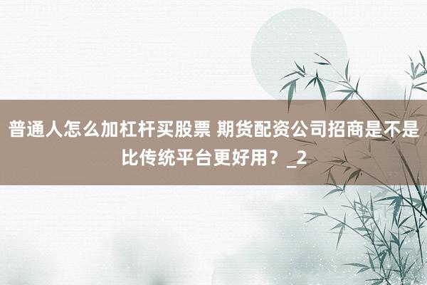 普通人怎么加杠杆买股票 期货配资公司招商是不是比传统平台更好用?_2