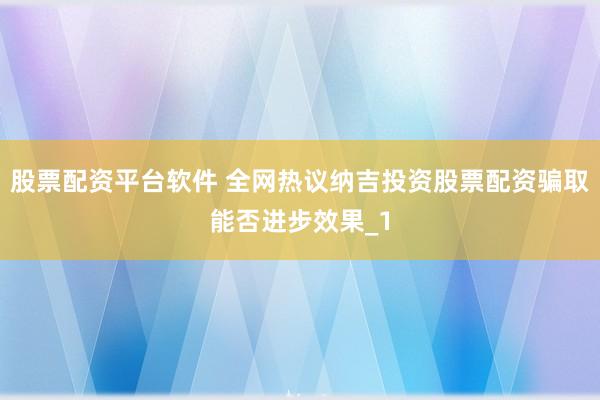 股票配资平台软件 全网热议纳吉投资股票配资骗取能否进步效果_1